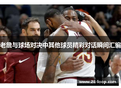老詹与球场对决中其他球员精彩对话瞬间汇编