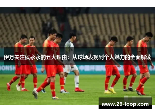 伊万关注侯永永的五大理由：从球场表现到个人魅力的全面解读