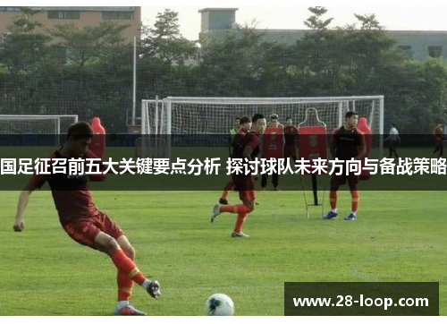 国足征召前五大关键要点分析 探讨球队未来方向与备战策略
