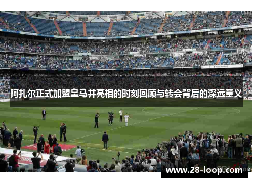 阿扎尔正式加盟皇马并亮相的时刻回顾与转会背后的深远意义