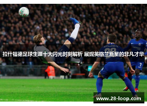 拉什福德足球生涯十大闪光时刻解析 展现英格兰新星的非凡才华