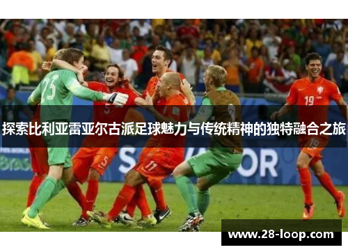 探索比利亚雷亚尔古派足球魅力与传统精神的独特融合之旅